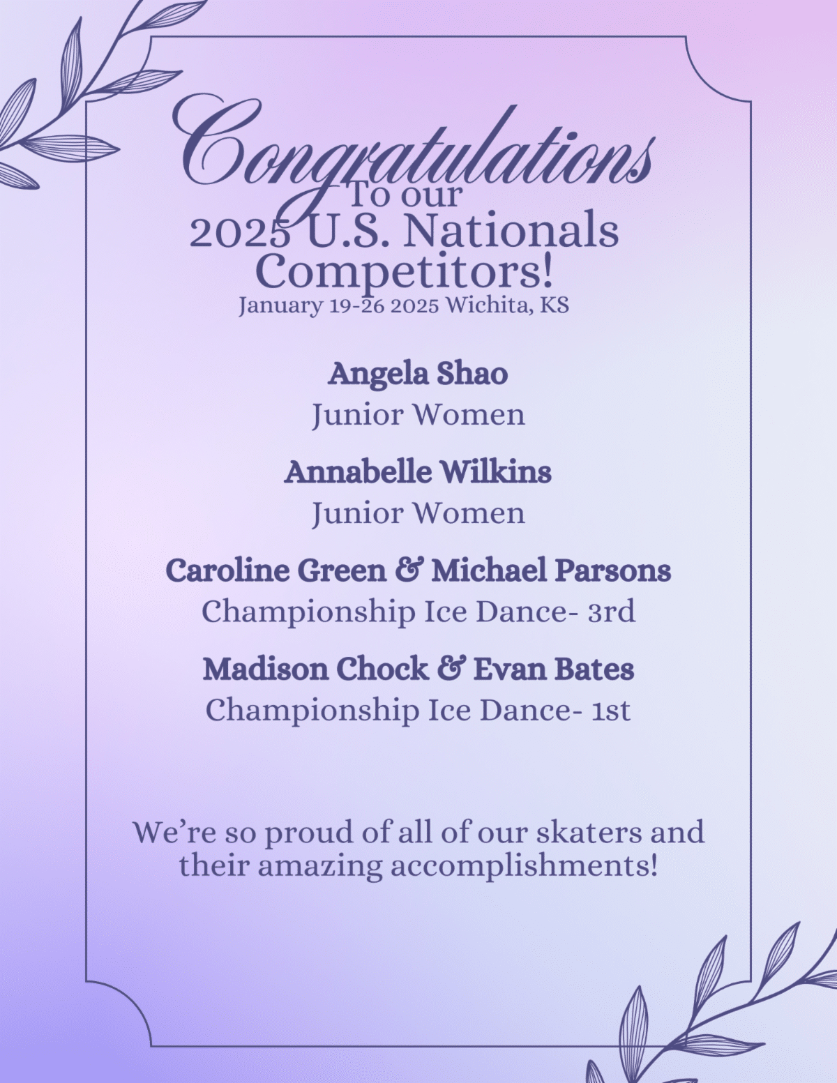 Congratulations to our 2025 U.S. Nationals Competitors! Angela Shao, Junior Women. Annabelle Wilkins, Junior Women. Caroline Green and Michael Parsons, Championship Ice Dance - 3rd. Madison Chock and Evan Bates, Championship Ice Dance - 1st. We're so proud of all of our skaters and their amazing accomplishments.